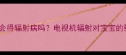 婴儿看动画片真的会得辐射病吗电视机辐射对宝宝的影响全附安全指南