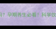 孕妇能喝菊花枸杞茶吗孕期养生必看科学饮用指南及营养师建议
