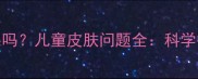 油耳朵和狐臭有关系吗儿童皮肤问题全科学护理与家庭应对指南